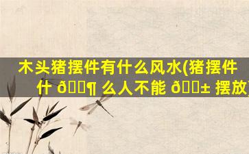 木头猪摆件有什么风水(猪摆件什 🐶 么人不能 🐱 摆放)